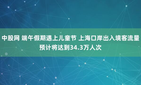 中股网 端午假期遇上儿童节 上海口岸出入境客流量预计将达到34.3万人次