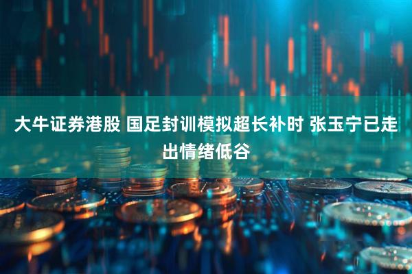 大牛证券港股 国足封训模拟超长补时 张玉宁已走出情绪低谷