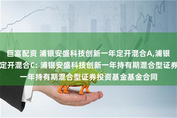 巨富配资 浦银安盛科技创新一年定开混合A,浦银安盛科技创新一年定开混合C: 浦银安盛科技创新一年持有期混合型证券投资基金基金合同