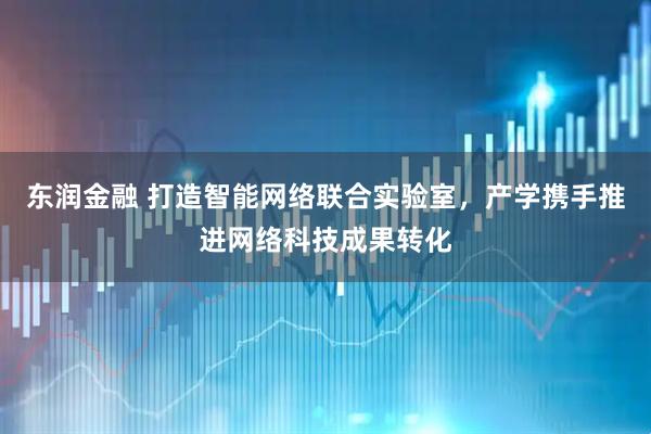 东润金融 打造智能网络联合实验室，产学携手推进网络科技成果转化