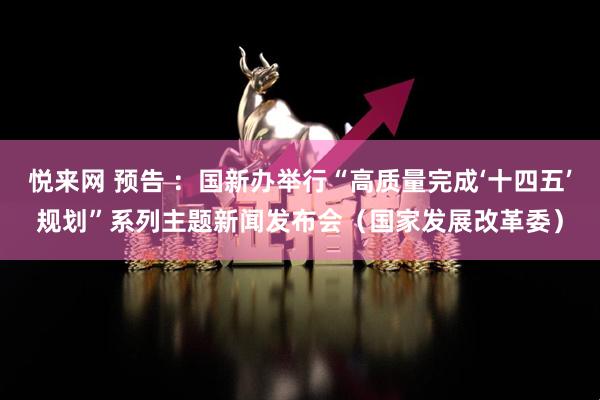 悦来网 预告 ：国新办举行“高质量完成‘十四五’规划”系列主题新闻发布会（国家发展改革委）