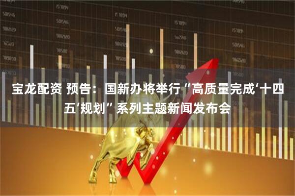 宝龙配资 预告：国新办将举行“高质量完成‘十四五’规划”系列主题新闻发布会