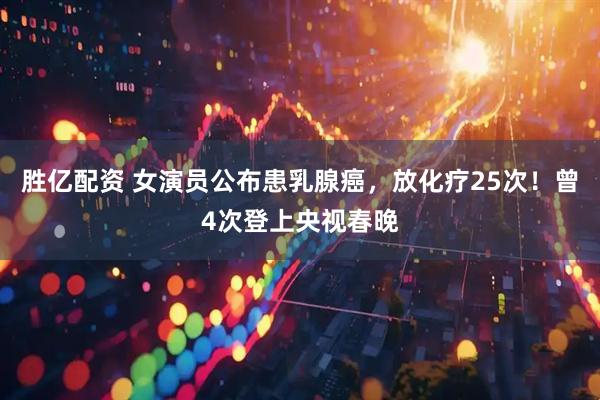 胜亿配资 女演员公布患乳腺癌，放化疗25次！曾4次登上央视春晚