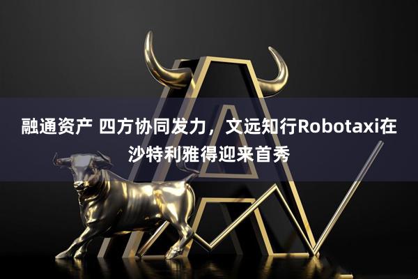 融通资产 四方协同发力，文远知行Robotaxi在沙特利雅得迎来首秀