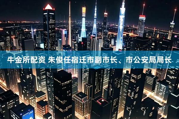牛金所配资 朱俊任宿迁市副市长、市公安局局长