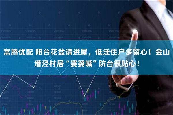 富腾优配 阳台花盆请进屋，低洼住户多留心！金山漕泾村居“婆婆嘴”防台很贴心！