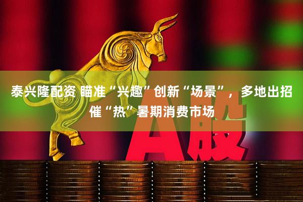 泰兴隆配资 瞄准“兴趣”创新“场景”，多地出招催“热”暑期消费市场