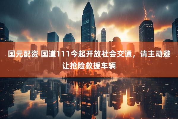 国元配资 国道111今起开放社会交通，请主动避让抢险救援车辆