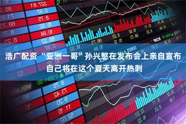 浩广配资 “亚洲一哥”孙兴慜在发布会上亲自宣布 自己将在这个夏天离开热刺