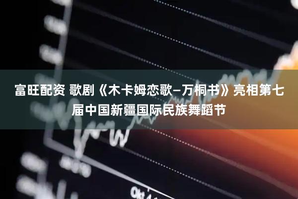 富旺配资 歌剧《木卡姆恋歌—万桐书》亮相第七届中国新疆国际民族舞蹈节