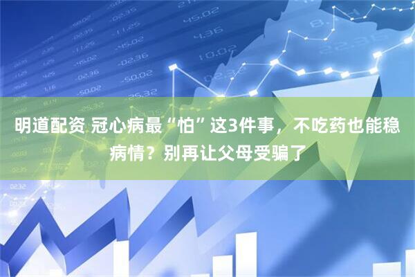 明道配资 冠心病最“怕”这3件事，不吃药也能稳病情？别再让父母受骗了