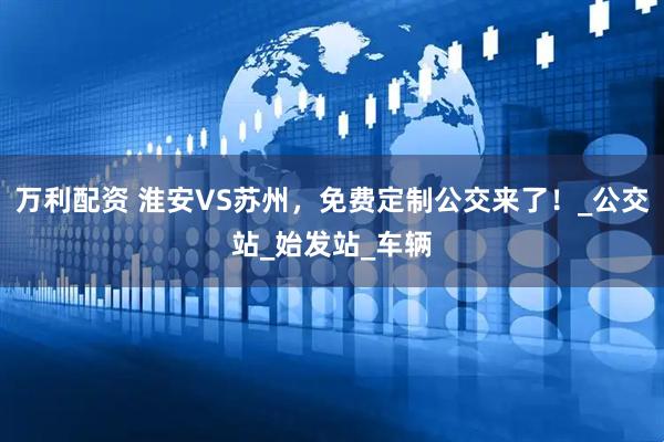 万利配资 淮安VS苏州，免费定制公交来了！_公交站_始发站_车辆