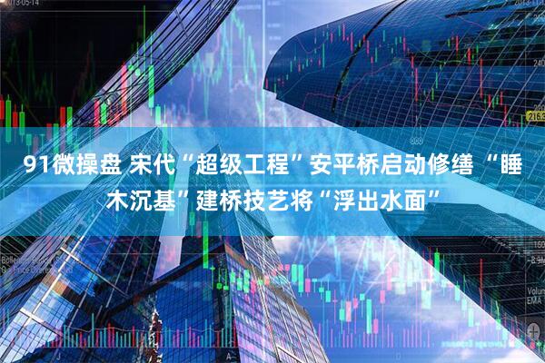 91微操盘 宋代“超级工程”安平桥启动修缮 “睡木沉基”建桥技艺将“浮出水面”