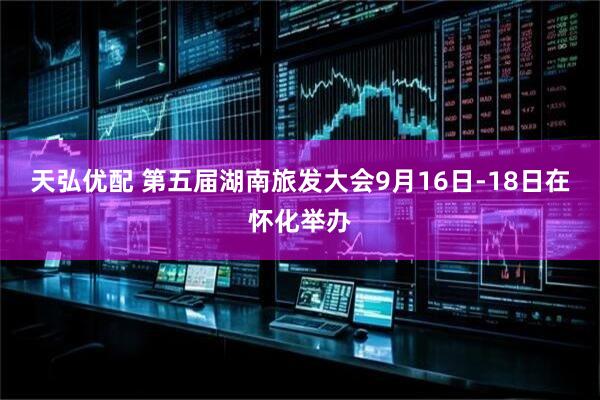 天弘优配 第五届湖南旅发大会9月16日-18日在怀化举办