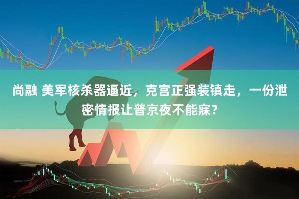 尚融 美军核杀器逼近，克宫正强装镇走，一份泄密情报让普京夜不能寐？