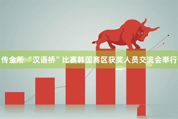 传金所 “汉语桥”比赛韩国赛区获奖人员交流会举行