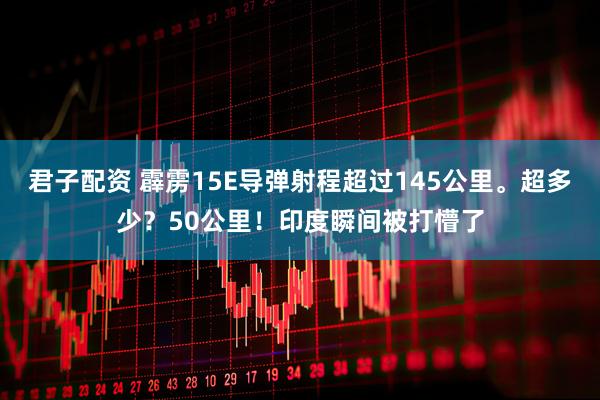 君子配资 霹雳15E导弹射程超过145公里。超多少？50公里！印度瞬间被打懵了