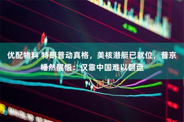 优配物料 特朗普动真格，美核潜艇已就位，普京幡然醒悟：仅靠中国难以翻盘