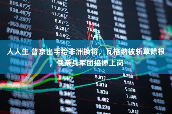 人人生 普京出手给非洲换将，瓦格纳被斩草除根，俄亲兵军团接棒上岗