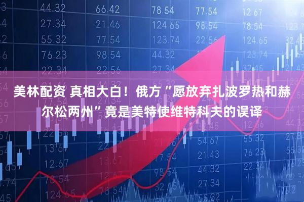 美林配资 真相大白！俄方“愿放弃扎波罗热和赫尔松两州”竟是美特使维特科夫的误译