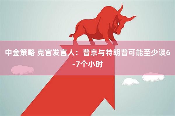 中金策略 克宫发言人：普京与特朗普可能至少谈6-7个小时