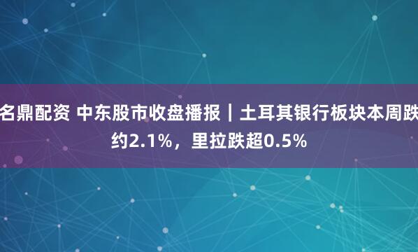 名鼎配资 中东股市收盘播报｜土耳其银行板块本周跌约2.1%，里拉跌超0.5%