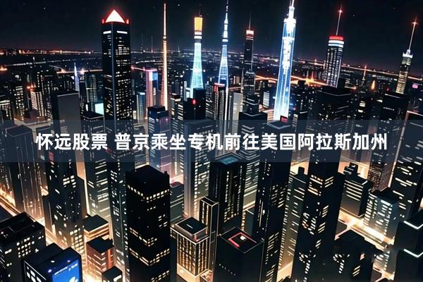 怀远股票 普京乘坐专机前往美国阿拉斯加州