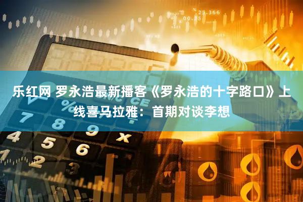 乐红网 罗永浩最新播客《罗永浩的十字路口》上线喜马拉雅：首期对谈李想