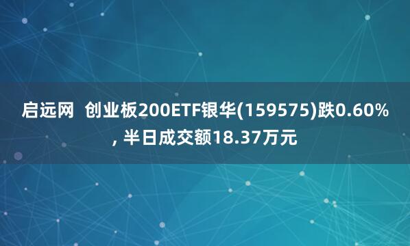 启远网  创业板200ETF银华(159575)跌0.60%, 半日成交额18.37万元