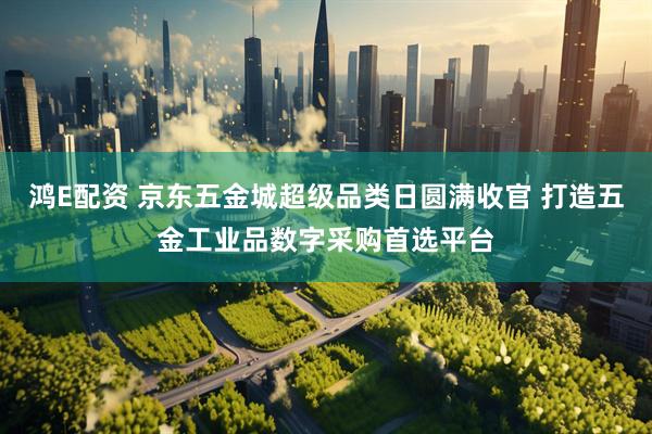 鸿E配资 京东五金城超级品类日圆满收官 打造五金工业品数字采购首选平台