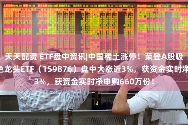 天天配资 ETF盘中资讯|中国稀土涨停！荣登A股吸金榜第二！有色龙头ETF（159876）盘中大涨近3%，获资金实时净申购660万份！