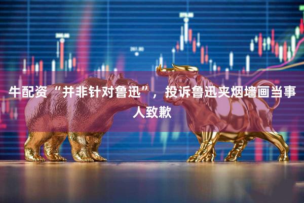 牛配资 “并非针对鲁迅”，投诉鲁迅夹烟墙画当事人致歉