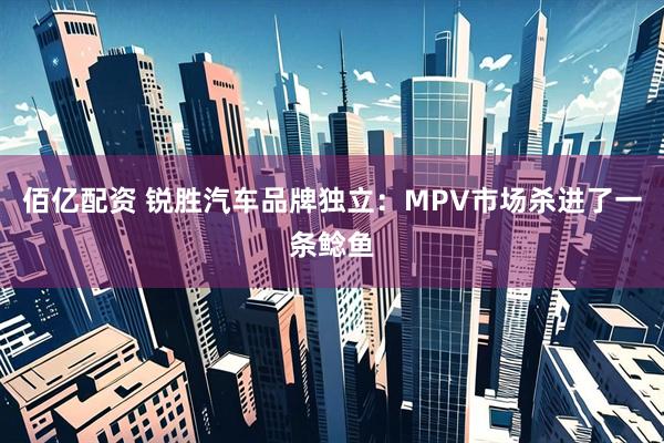 佰亿配资 锐胜汽车品牌独立：MPV市场杀进了一条鲶鱼
