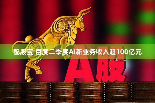 配股宝 百度二季度AI新业务收入超100亿元