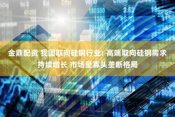 金鼎配资 我国取向硅钢行业: 高端取向硅钢需求持续增长 市场呈寡头垄断格局