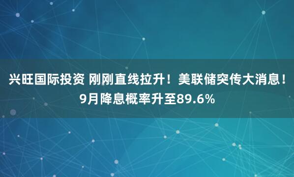 兴旺国际投资 刚刚直线拉升！美联储突传大消息！9月降息概率升至89.6%