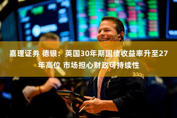 嘉理证券 德银：英国30年期国债收益率升至27年高位 市场担心财政可持续性