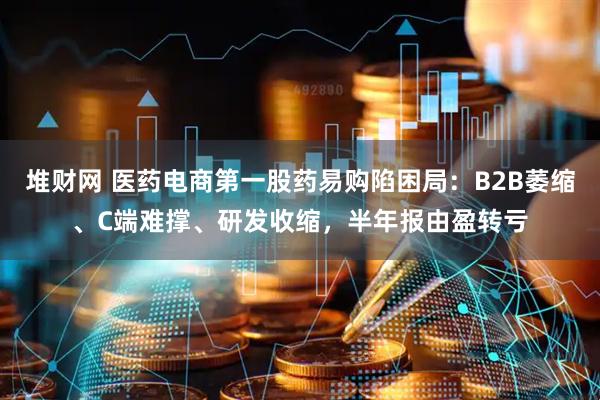 堆财网 医药电商第一股药易购陷困局：B2B萎缩、C端难撑、研发收缩，半年报由盈转亏