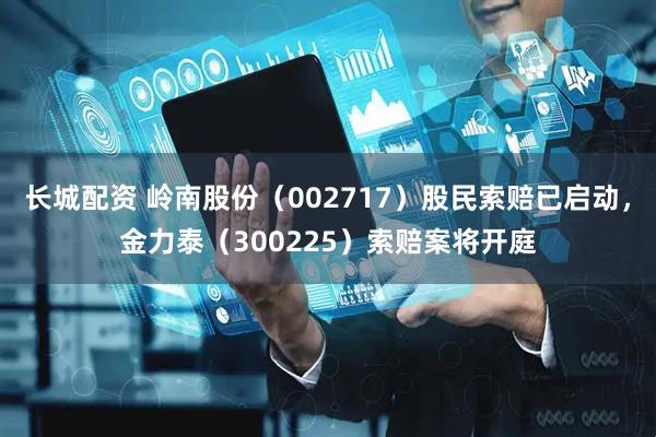 长城配资 岭南股份（002717）股民索赔已启动，金力泰（300225）索赔案将开庭