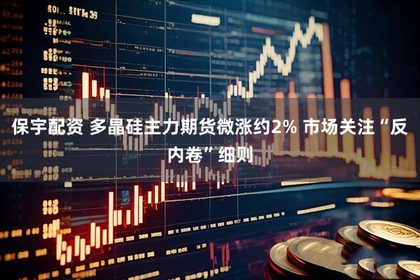 保宇配资 多晶硅主力期货微涨约2% 市场关注“反内卷”细则