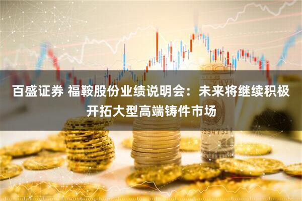 百盛证券 福鞍股份业绩说明会：未来将继续积极开拓大型高端铸件市场