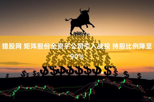 猎股网 矩阵股份全资子公司引入战投 持股比例降至90%
