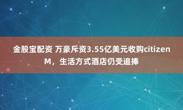 金股宝配资 万豪斥资3.55亿美元收购citizenM，生活方式酒店仍受追捧