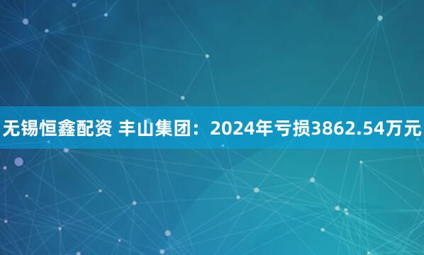 无锡恒鑫配资 丰山集团：2024年亏损3862.54万元