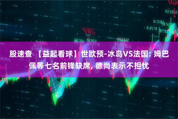股速查 【益起看球】世欧预-冰岛VS法国: 姆巴佩等七名前锋缺席, 德尚表示不担忧
