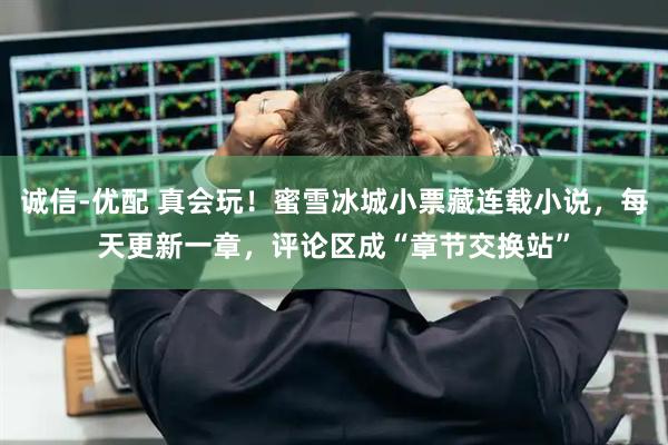 诚信-优配 真会玩！蜜雪冰城小票藏连载小说，每天更新一章，评论区成“章节交换站”