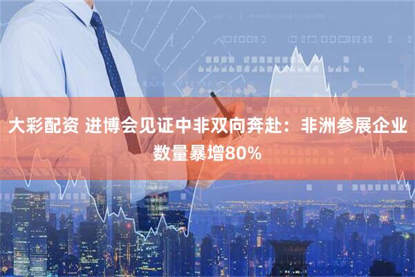 大彩配资 进博会见证中非双向奔赴：非洲参展企业数量暴增80%