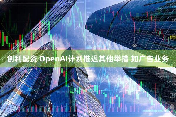 创利配资 OpenAI计划推迟其他举措 如广告业务