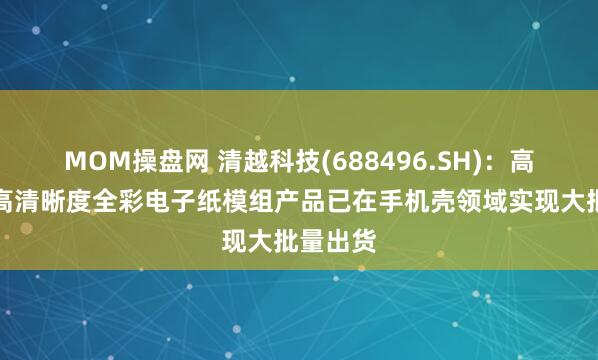MOM操盘网 清越科技(688496.SH)：高像素及高清晰度全彩电子纸模组产品已在手机壳领域实现大批量出货