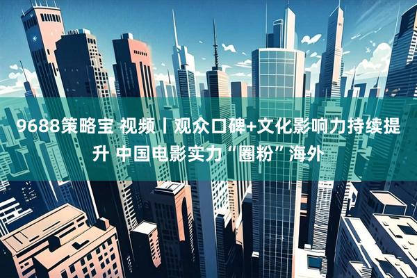 9688策略宝 视频丨观众口碑+文化影响力持续提升 中国电影实力“圈粉”海外